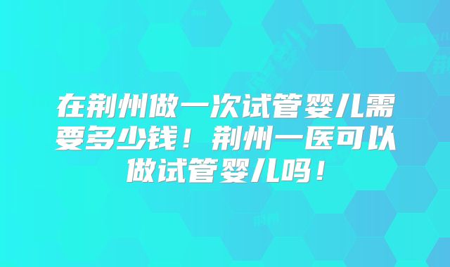 在荆州做一次试管婴儿需要多少钱！荆州一医可以做试管婴儿吗！