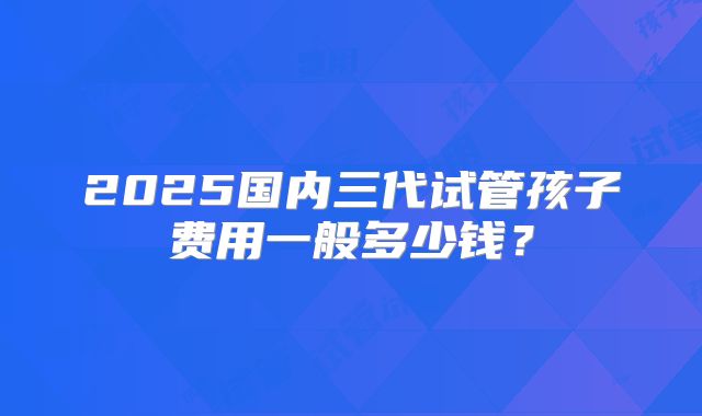 2025国内三代试管孩子费用一般多少钱？