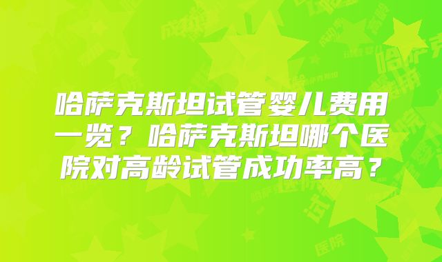 哈萨克斯坦试管婴儿费用一览？哈萨克斯坦哪个医院对高龄试管成功率高？