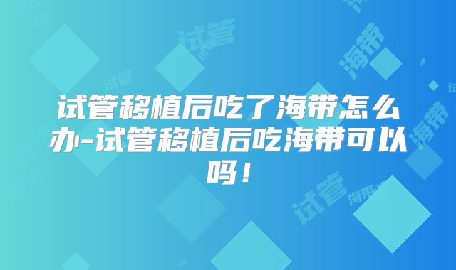 试管移植后吃了海带怎么办-试管移植后吃海带可以吗！