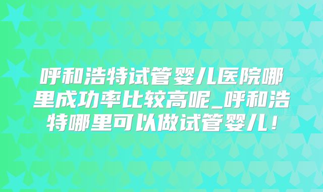 呼和浩特试管婴儿医院哪里成功率比较高呢_呼和浩特哪里可以做试管婴儿!
