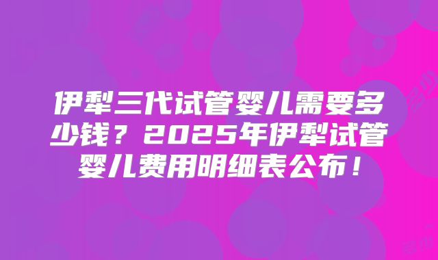 伊犁三代试管婴儿需要多少钱？2025年伊犁试管婴儿费用明细表公布！