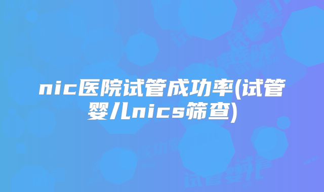 nic医院试管成功率(试管婴儿nics筛查)