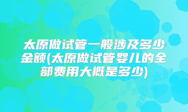 太原做试管一般涉及多少金额(太原做试管婴儿的全部费用大概是多少)