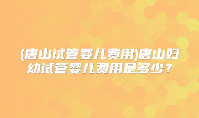 (唐山试管婴儿费用)唐山妇幼试管婴儿费用是多少？