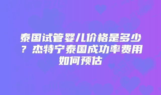 泰国试管婴儿价格是多少？杰特宁泰国成功率费用如何预估