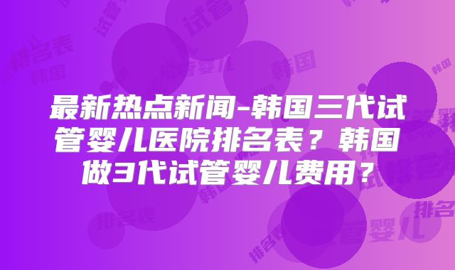 最新热点新闻-韩国三代试管婴儿医院排名表？韩国做3代试管婴儿费用？