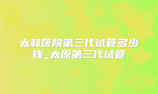 太和医院第三代试管多少钱_太原第三代试管