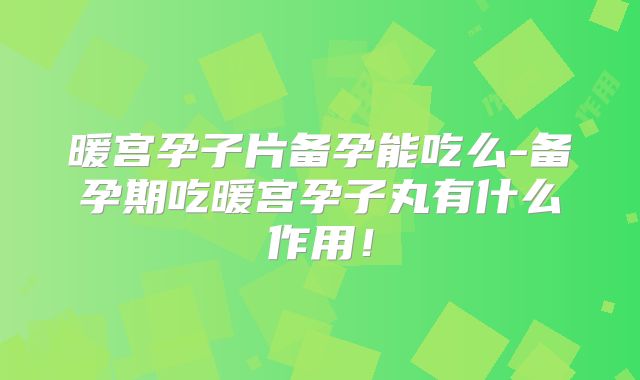 暖宫孕子片备孕能吃么-备孕期吃暖宫孕子丸有什么作用！