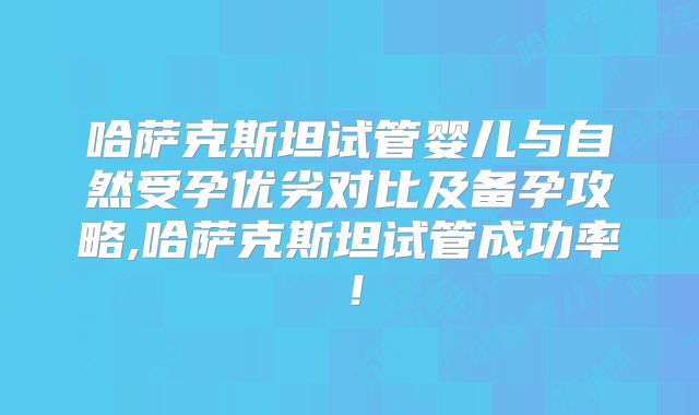 哈萨克斯坦试管婴儿与自然受孕优劣对比及备孕攻略,哈萨克斯坦试管成功率！