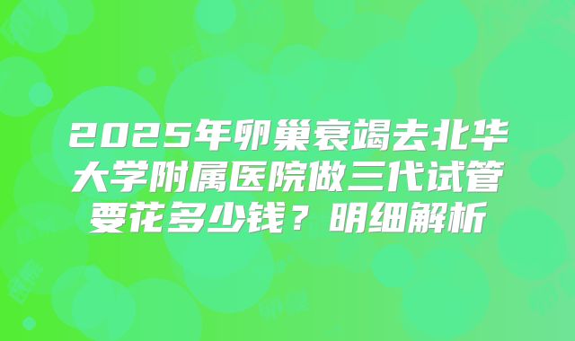 2025年卵巢衰竭去北华大学附属医院做三代试管要花多少钱?明细解析