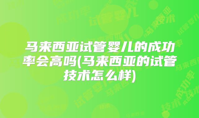马来西亚试管婴儿的成功率会高吗(马来西亚的试管技术怎么样)