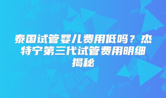 泰国试管婴儿费用低吗？杰特宁第三代试管费用明细揭秘