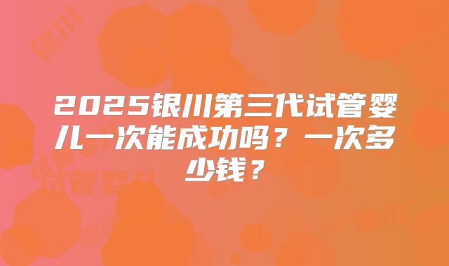 2025银川第三代试管婴儿一次能成功吗？一次多少钱？