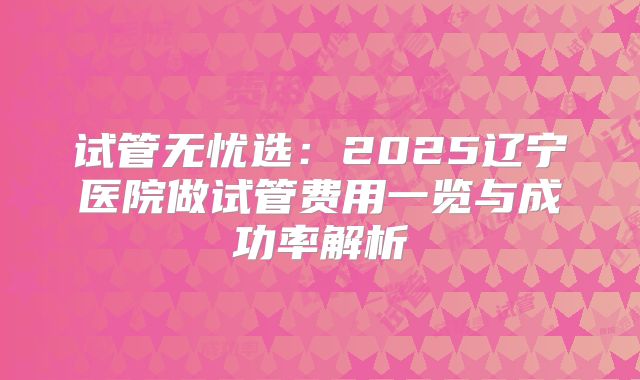 试管无忧选：2025辽宁医院做试管费用一览与成功率解析