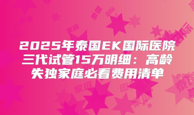 2025年泰国EK国际医院三代试管15万明细:高龄失独家庭必看费用清单