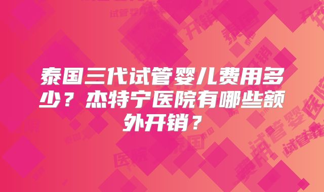 泰国三代试管婴儿费用多少？杰特宁医院有哪些额外开销？
