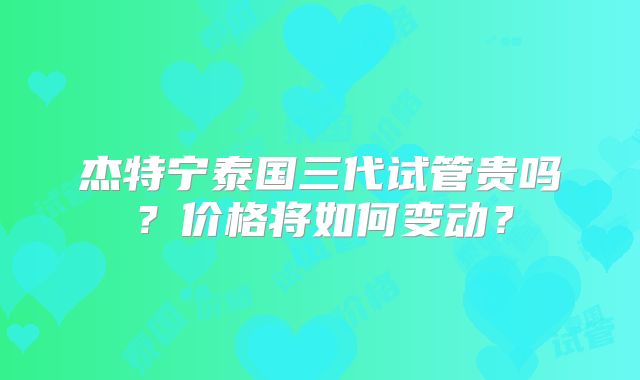 杰特宁泰国三代试管贵吗？价格将如何变动？