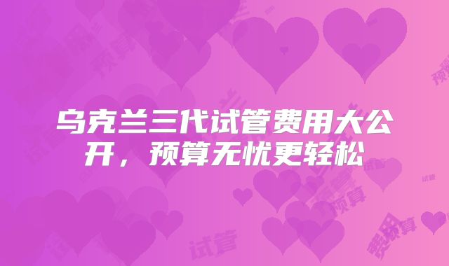 乌克兰三代试管费用大公开，预算无忧更轻松