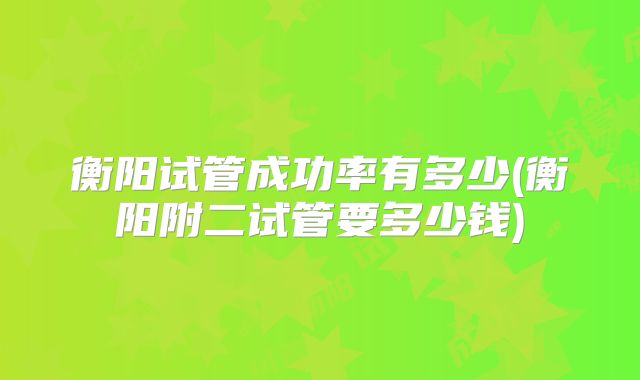 衡阳试管成功率有多少(衡阳附二试管要多少钱)