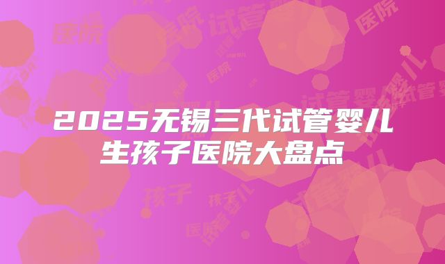 2025无锡三代试管婴儿生孩子医院大盘点