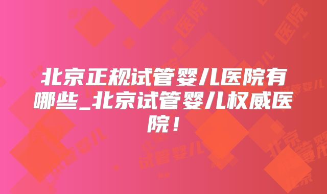 北京正规试管婴儿医院有哪些_北京试管婴儿权威医院！