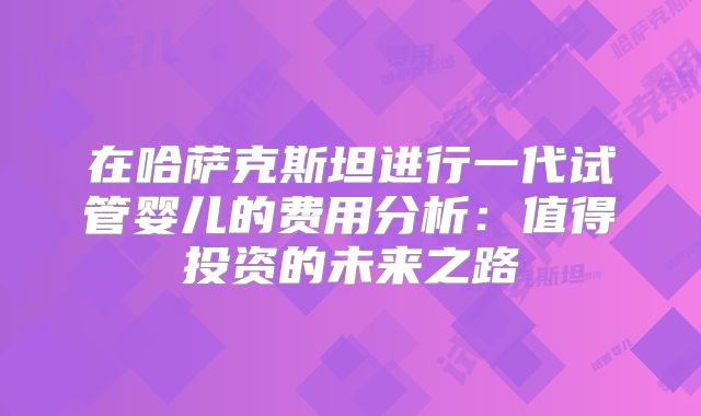 在哈萨克斯坦进行一代试管婴儿的费用分析:值得投资的未来之路