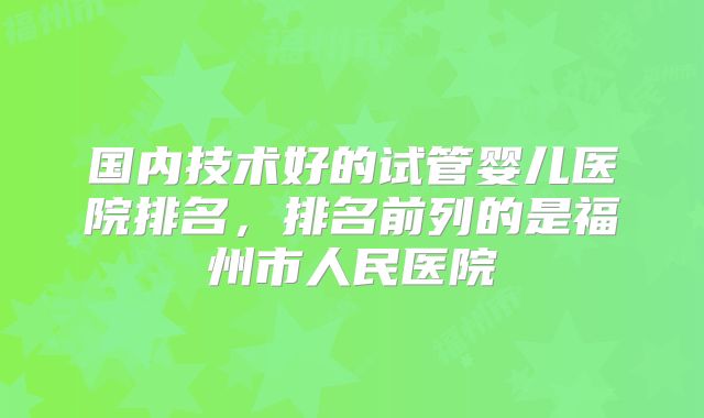国内技术好的试管婴儿医院排名，排名前列的是福州市人民医院