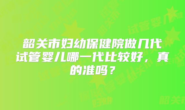 韶关市妇幼保健院做几代试管婴儿哪一代比较好，真的准吗？