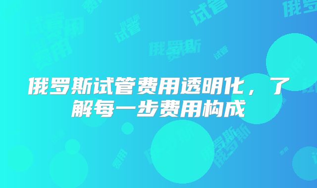 俄罗斯试管费用透明化，了解每一步费用构成