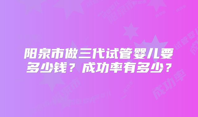 阳泉市做三代试管婴儿要多少钱？成功率有多少？
