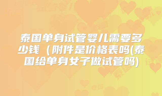 泰国单身试管婴儿需要多少钱（附件是价格表吗(泰国给单身女子做试管吗)