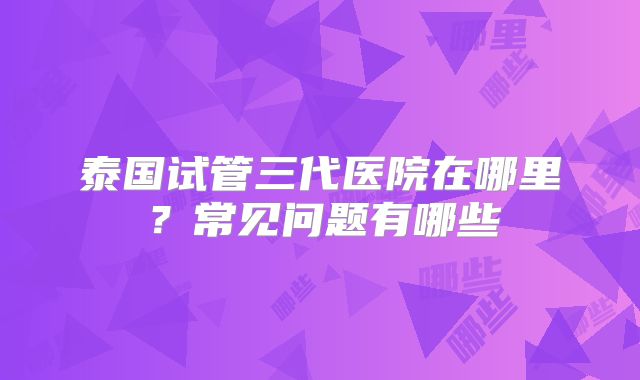 泰国试管三代医院在哪里？常见问题有哪些