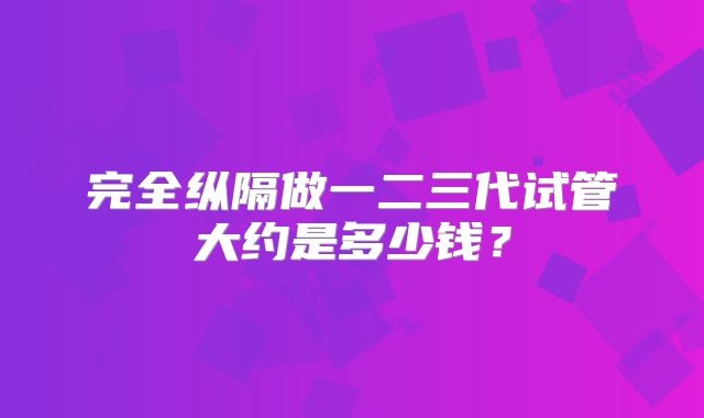 完全纵隔做一二三代试管大约是多少钱?