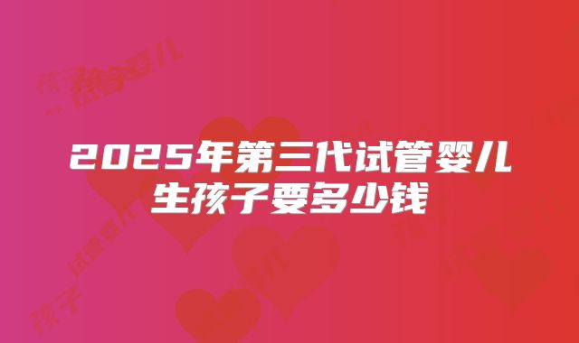 2025年第三代试管婴儿生孩子要多少钱