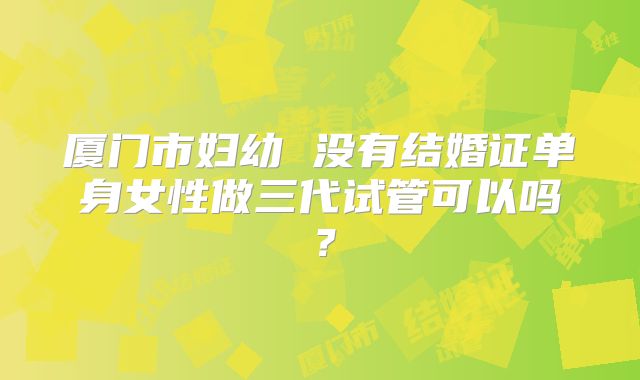 厦门市妇幼 没有结婚证单身女性做三代试管可以吗?