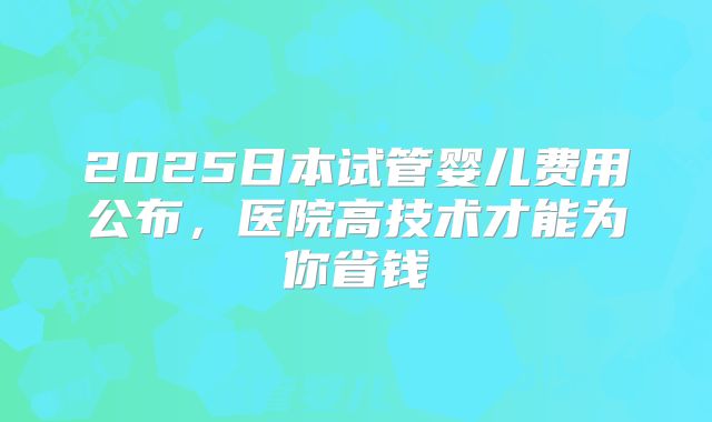 2025日本试管婴儿费用公布，医院高技术才能为你省钱