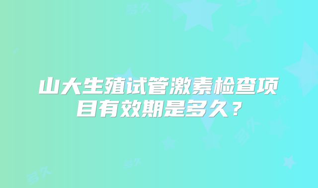 山大生殖试管激素检查项目有效期是多久?