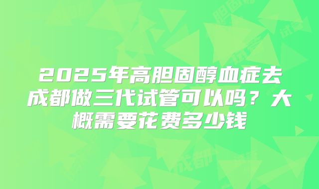 2025年高胆固醇血症去成都做三代试管可以吗?大概需要花费多少钱