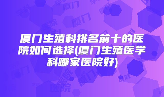 厦门生殖科排名前十的医院如何选择(厦门生殖医学科哪家医院好)