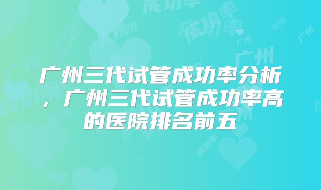 广州三代试管成功率分析,广州三代试管成功率高的医院排名前五