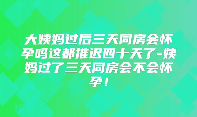 大姨妈过后三天同房会怀孕吗这都推迟四十天了-姨妈过了三天同房会不会怀孕！