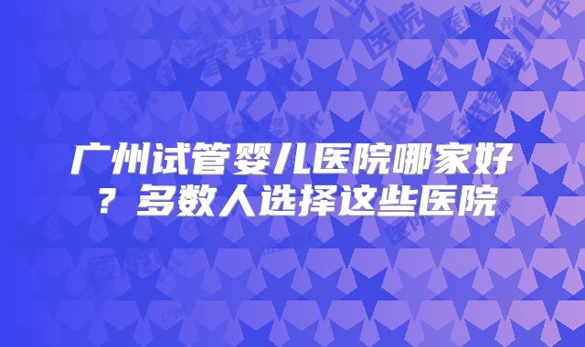 广州试管婴儿医院哪家好?多数人选择这些医院