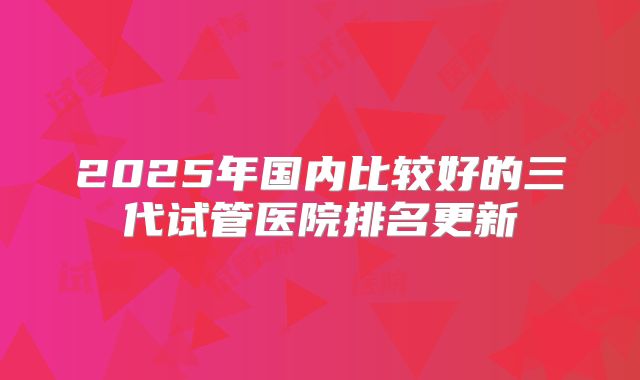 2025年国内比较好的三代试管医院排名更新