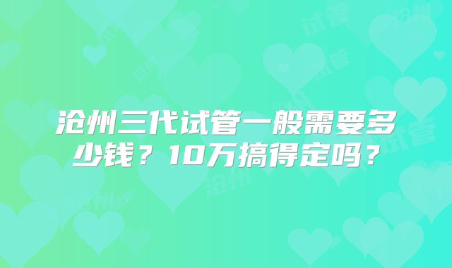 沧州三代试管一般需要多少钱?10万搞得定吗?