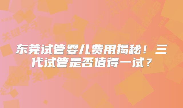 东莞试管婴儿费用揭秘！三代试管是否值得一试？