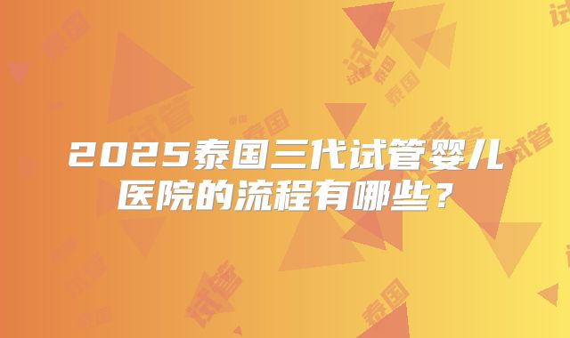 2025泰国三代试管婴儿医院的流程有哪些？