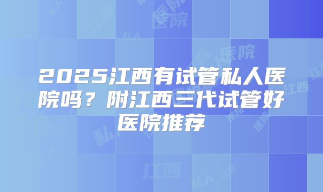 2025江西有试管私人医院吗？附江西三代试管好医院推荐
