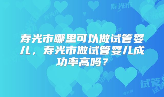寿光市哪里可以做试管婴儿,寿光市做试管婴儿成功率高吗?