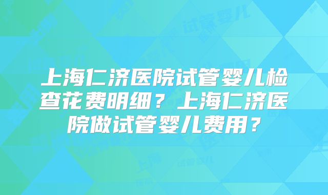 上海仁济医院试管婴儿检查花费明细?上海仁济医院做试管婴儿费用?